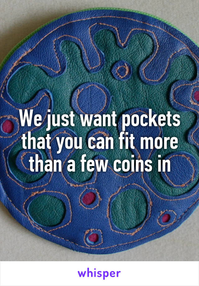 We just want pockets that you can fit more than a few coins in