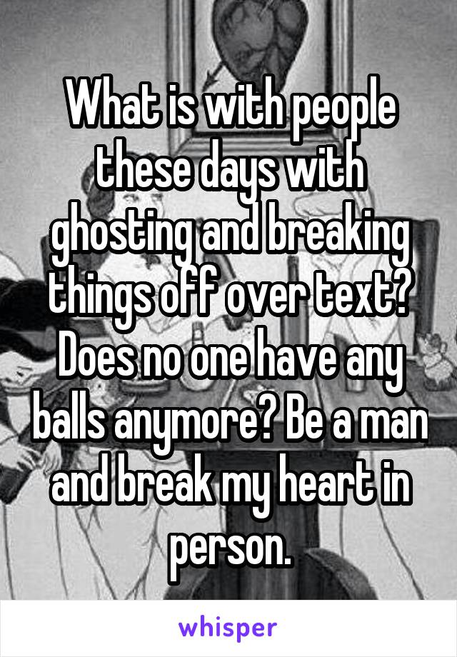 What is with people these days with ghosting and breaking things off over text? Does no one have any balls anymore? Be a man and break my heart in person.