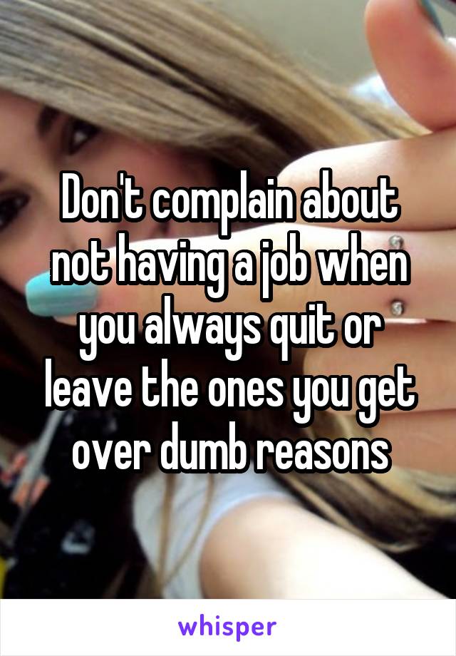 Don't complain about not having a job when you always quit or leave the ones you get over dumb reasons