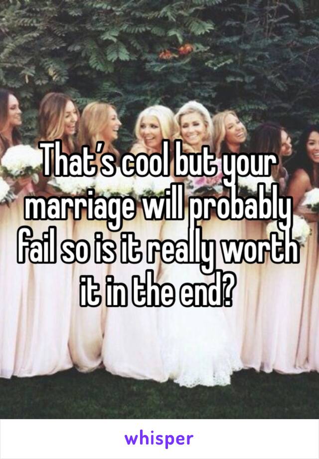 That’s cool but your marriage will probably fail so is it really worth it in the end?