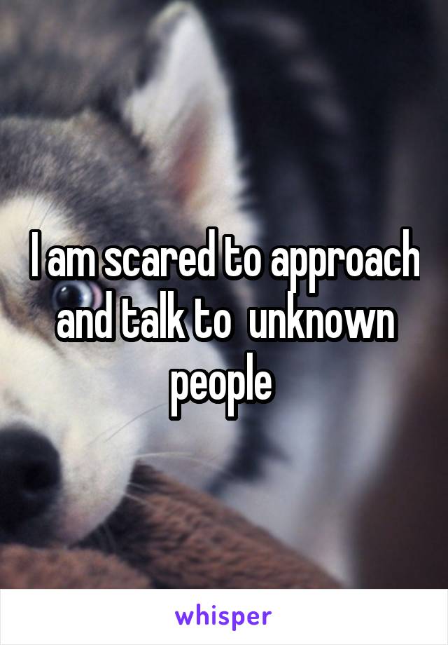I am scared to approach and talk to  unknown people 