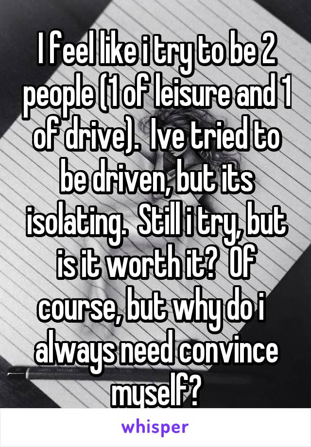 I feel like i try to be 2 people (1 of leisure and 1 of drive).  Ive tried to be driven, but its isolating.  Still i try, but is it worth it?  Of course, but why do i   always need convince myself?