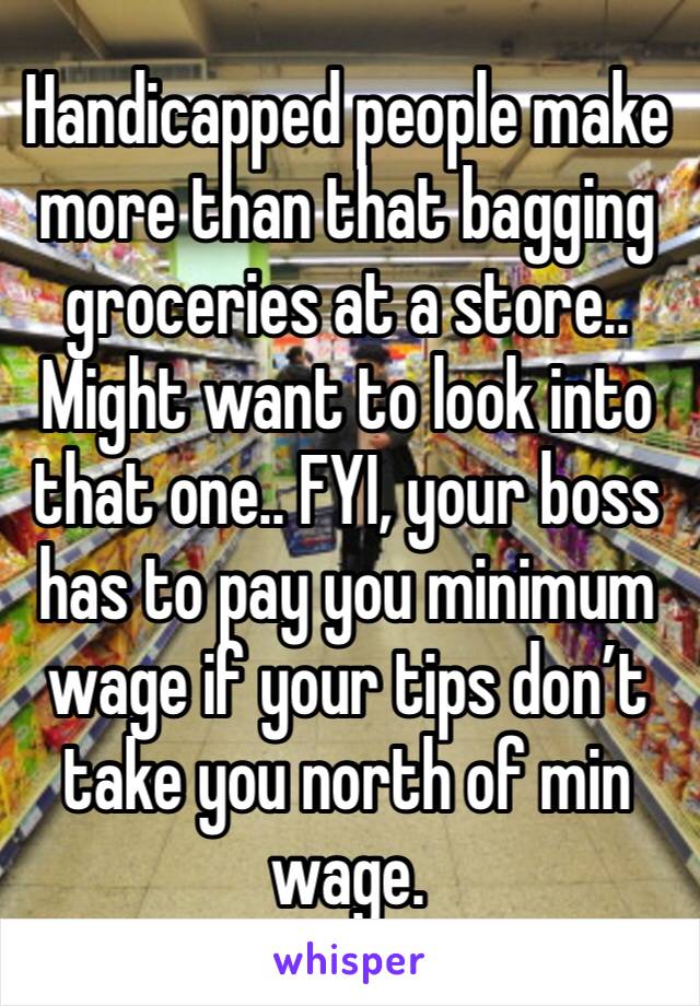Handicapped people make more than that bagging groceries at a store.. 
Might want to look into that one.. FYI, your boss has to pay you minimum wage if your tips don’t take you north of min wage. 