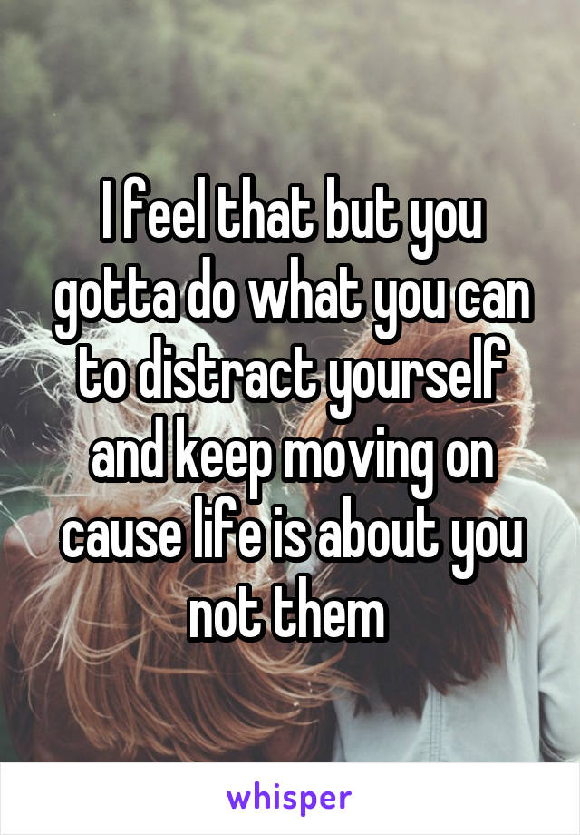 I feel that but you gotta do what you can to distract yourself and keep moving on cause life is about you not them 