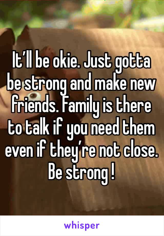 It’ll be okie. Just gotta be strong and make new friends. Family is there to talk if you need them even if they’re not close. Be strong !