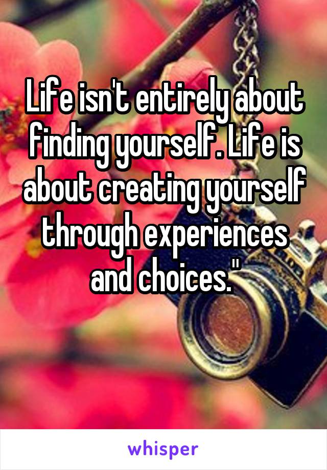 Life isn't entirely about finding yourself. Life is about creating yourself through experiences and choices."

