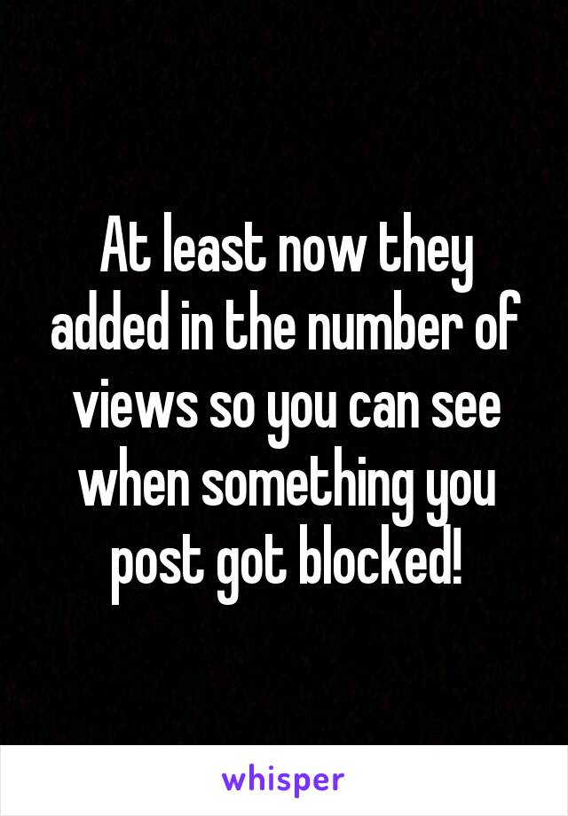 At least now they added in the number of views so you can see when something you post got blocked!