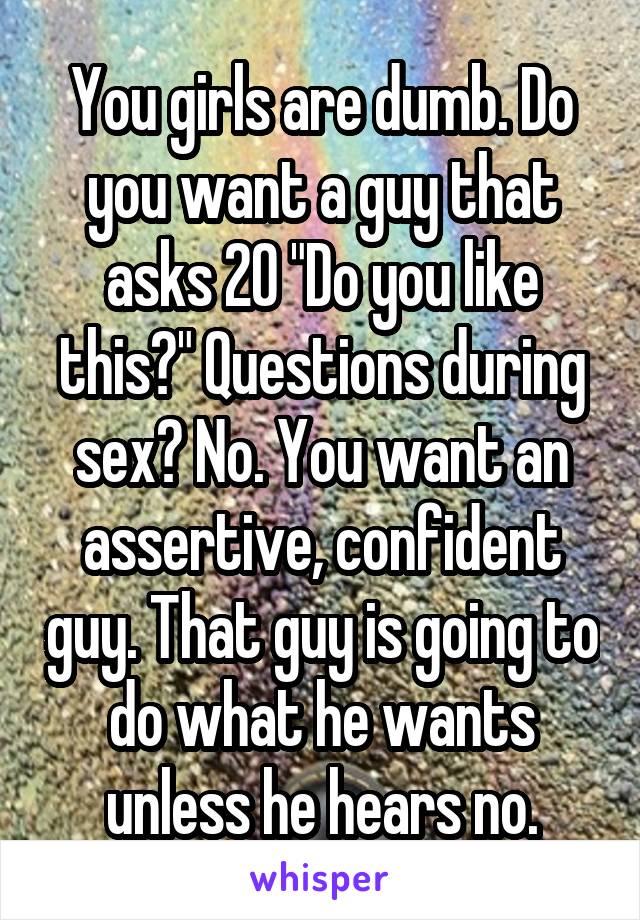 You girls are dumb. Do you want a guy that asks 20 "Do you like this?" Questions during sex? No. You want an assertive, confident guy. That guy is going to do what he wants unless he hears no.