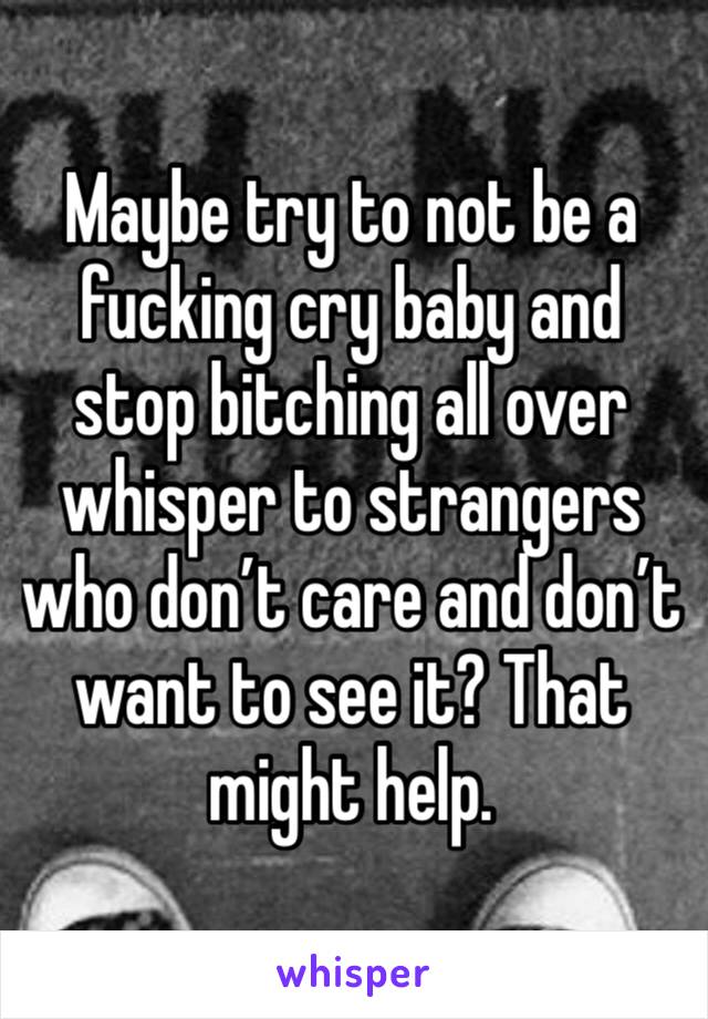 Maybe try to not be a fucking cry baby and stop bitching all over whisper to strangers who don’t care and don’t want to see it? That might help.