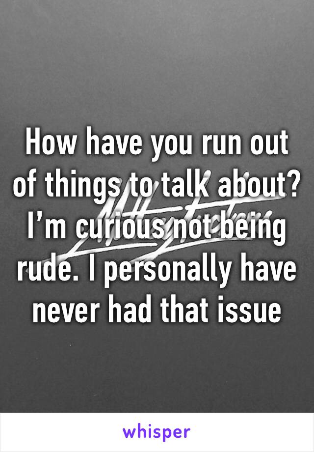 How have you run out of things to talk about? I’m curious not being rude. I personally have never had that issue