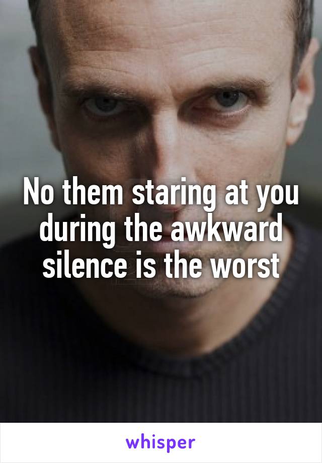 No them staring at you during the awkward silence is the worst