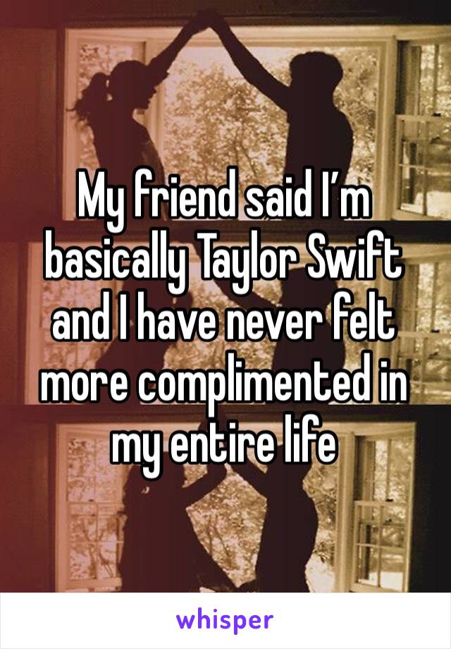 My friend said I’m basically Taylor Swift and I have never felt more complimented in my entire life 