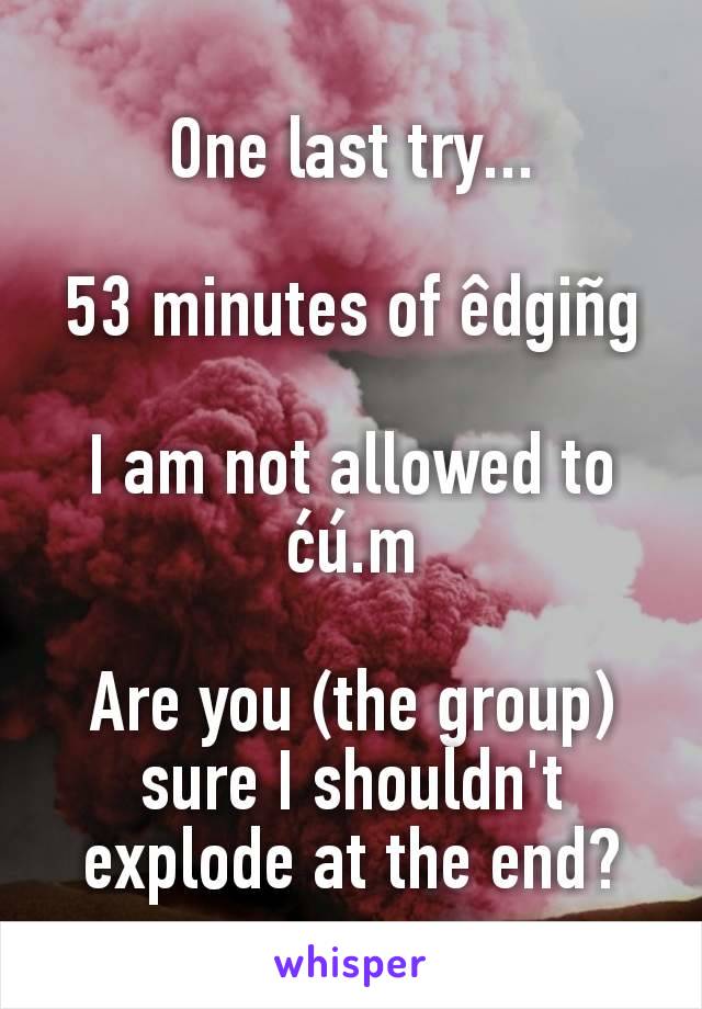 One last try...

53 minutes of êdgiñg

I am not allowed to ćú.m

Are you (the group) sure I shouldn't explode at the end?