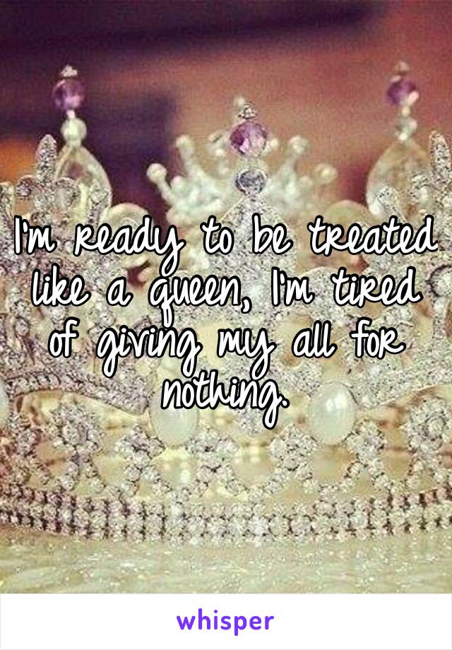 I’m ready to be treated like a queen, I’m tired of giving my all for nothing.