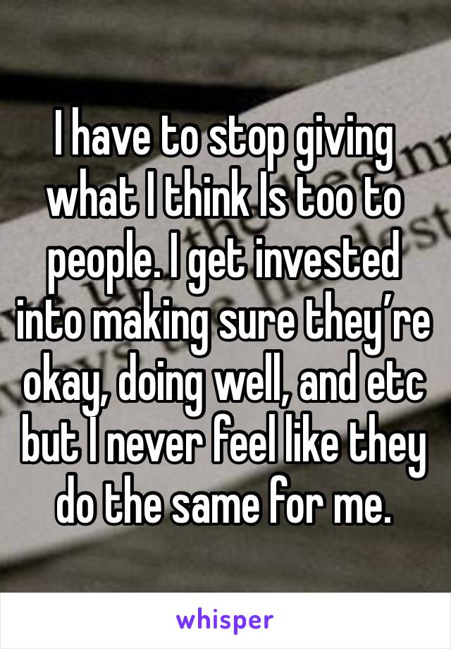 I have to stop giving what I think Is too to people. I get invested into making sure they’re okay, doing well, and etc but I never feel like they do the same for me. 