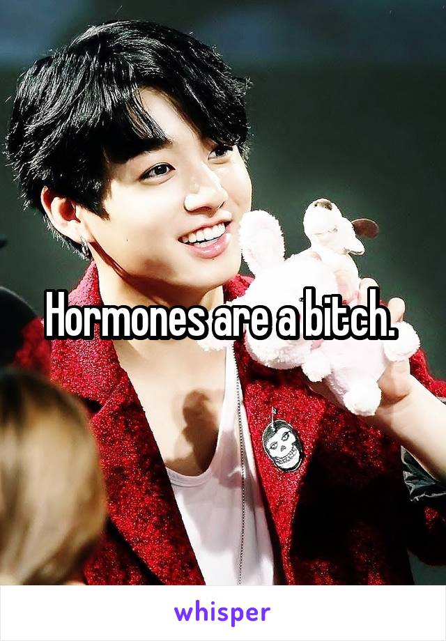 Hormones are a bitch. 