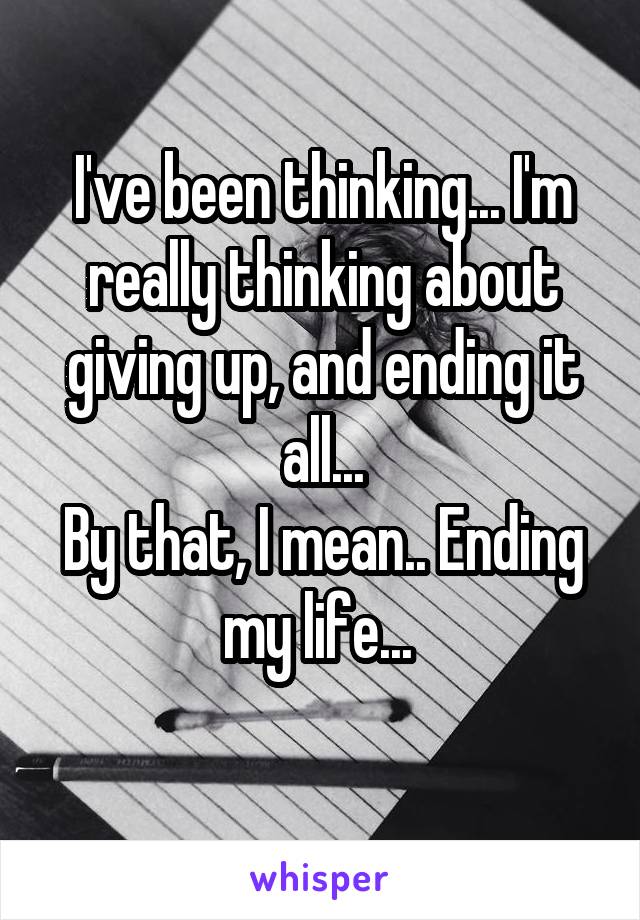 I've been thinking... I'm really thinking about giving up, and ending it all...
By that, I mean.. Ending my life... 
