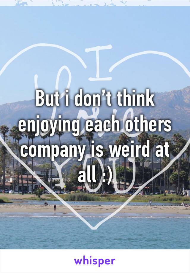 But i don’t think enjoying each others company is weird at all :)