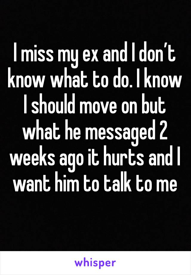 I miss my ex and I don’t know what to do. I know I should move on but what he messaged 2 weeks ago it hurts and I want him to talk to me 
