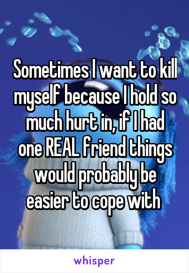Sometimes I want to kill myself because I hold so much hurt in, if I had one REAL friend things would probably be easier to cope with 