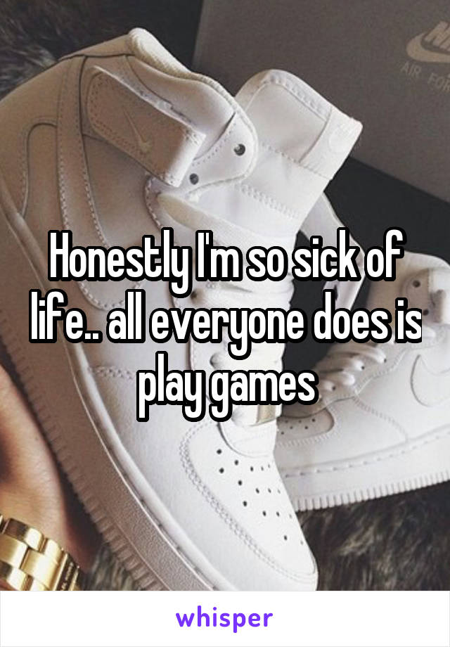 Honestly I'm so sick of life.. all everyone does is play games