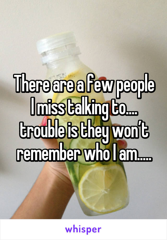 There are a few people I miss talking to.... trouble is they won’t remember who I am.....