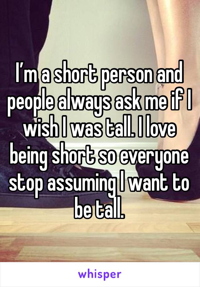I’m a short person and people always ask me if I wish I was tall. I love being short so everyone stop assuming I want to be tall.