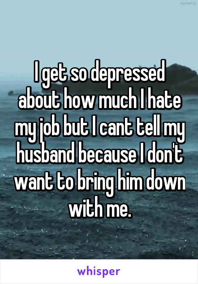 I get so depressed about how much I hate my job but I cant tell my husband because I don't want to bring him down with me.