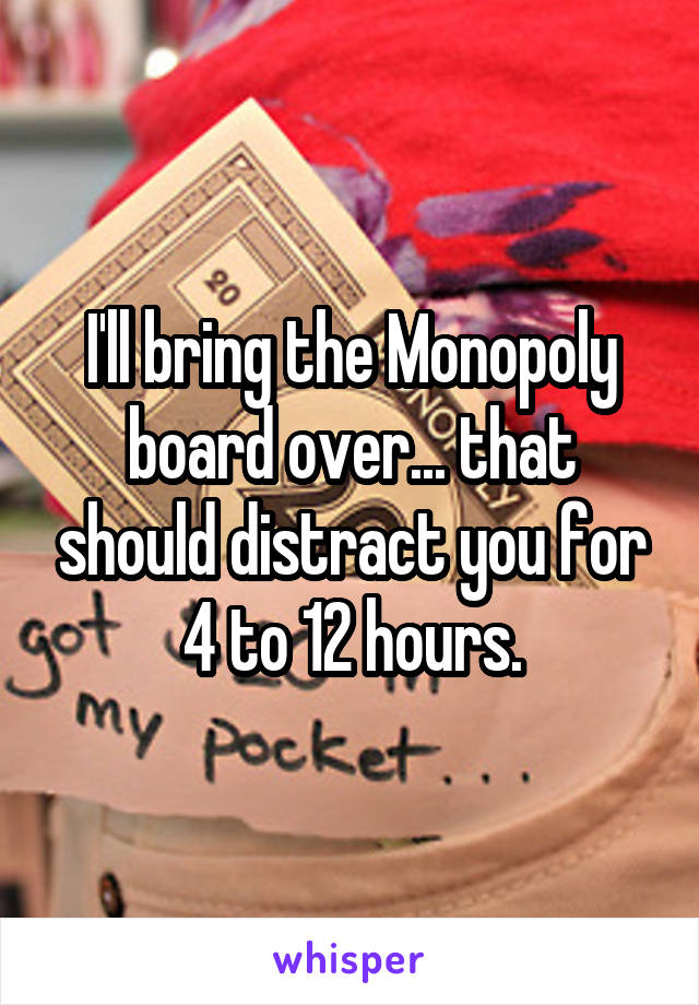 I'll bring the Monopoly board over... that should distract you for 4 to 12 hours.