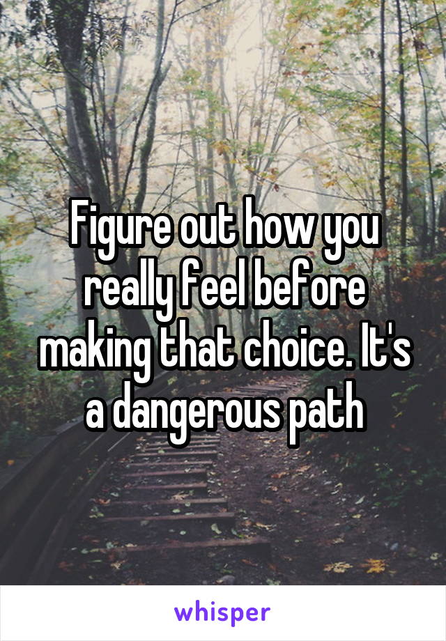 Figure out how you really feel before making that choice. It's a dangerous path