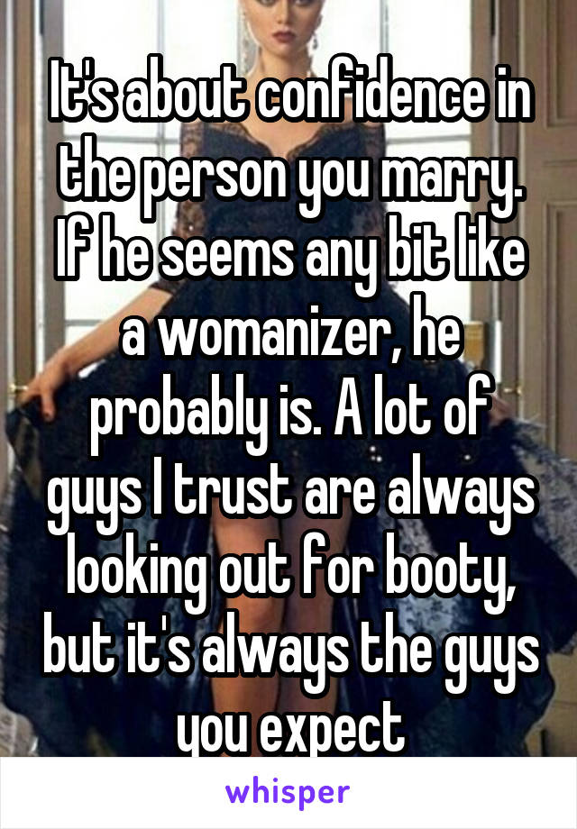 It's about confidence in the person you marry. If he seems any bit like a womanizer, he probably is. A lot of guys I trust are always looking out for booty, but it's always the guys you expect