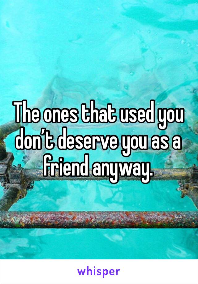 The ones that used you don’t deserve you as a friend anyway. 