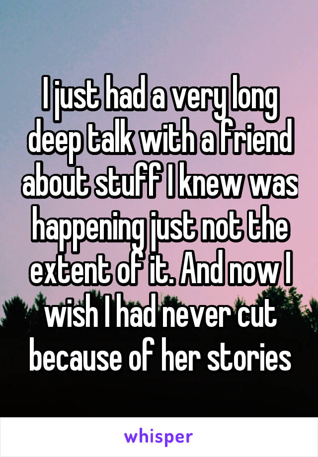 I just had a very long deep talk with a friend about stuff I knew was happening just not the extent of it. And now I wish I had never cut because of her stories