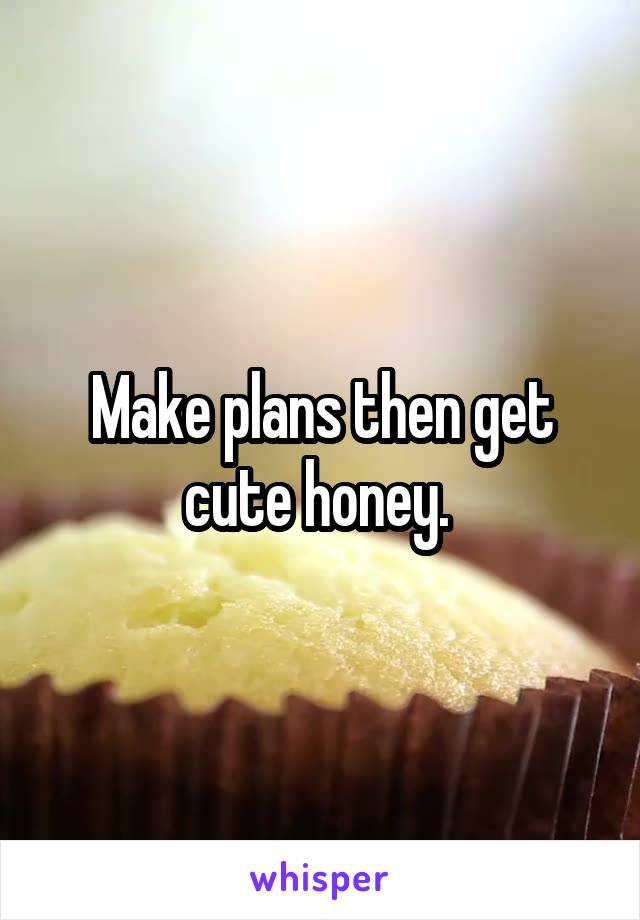 Make plans then get cute honey. 