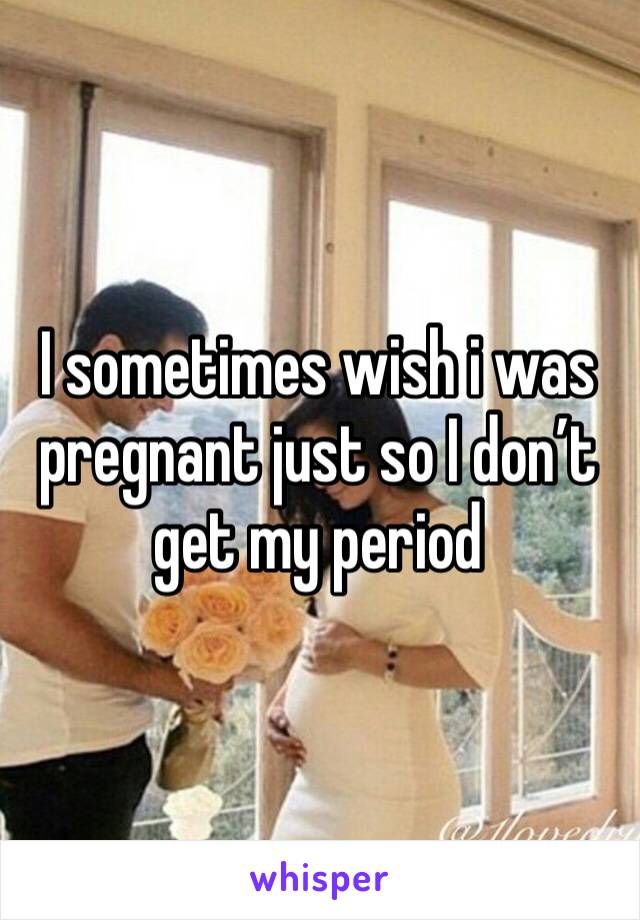 I sometimes wish i was pregnant just so I don’t get my period 