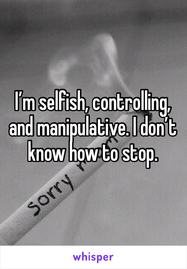 I’m selfish, controlling, and manipulative. I don’t know how to stop.