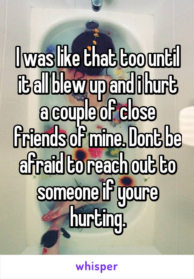 I was like that too until it all blew up and i hurt a couple of close friends of mine. Dont be afraid to reach out to someone if youre hurting.