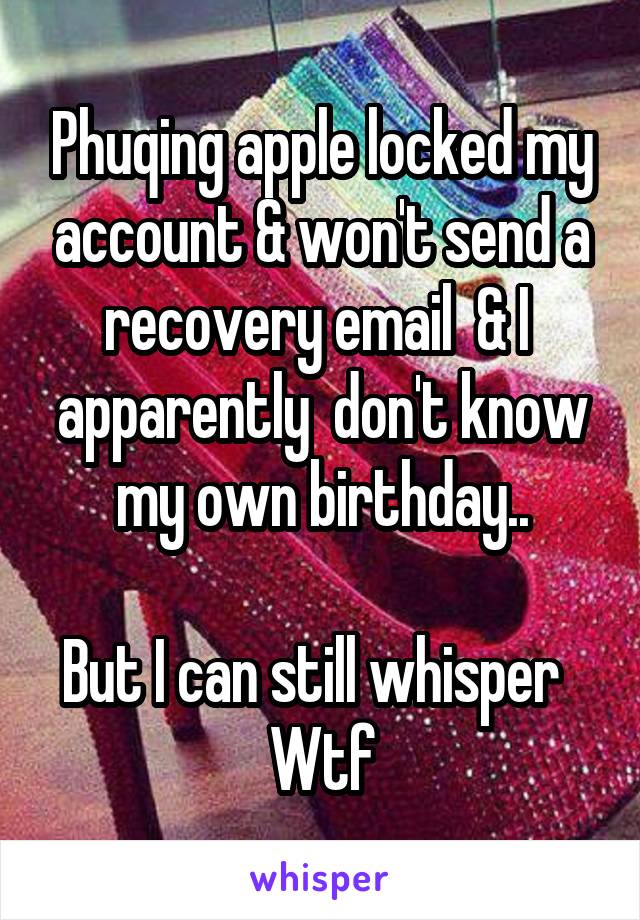 Phuqing apple locked my account & won't send a recovery email  & I  apparently  don't know my own birthday..

But I can still whisper  
Wtf