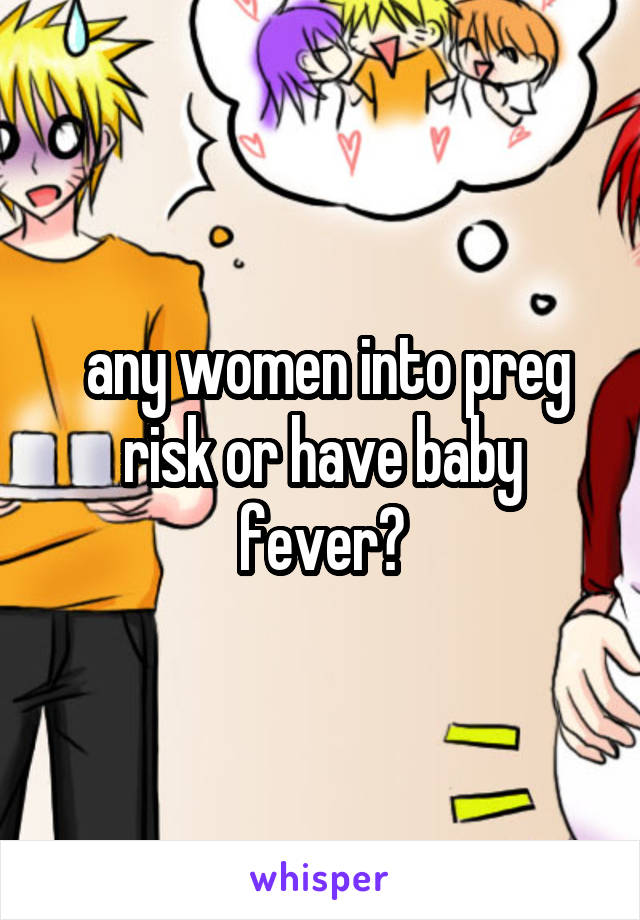  any women into preg risk or have baby fever?