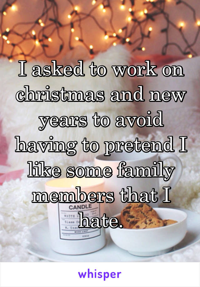 I asked to work on christmas and new years to avoid having to pretend I like some family members that I hate.