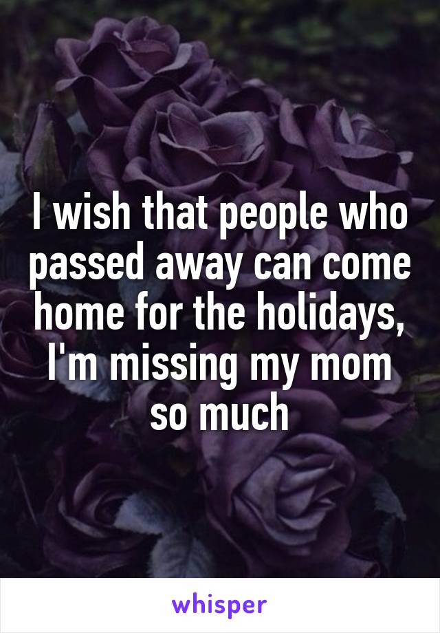 I wish that people who passed away can come home for the holidays, I'm missing my mom so much