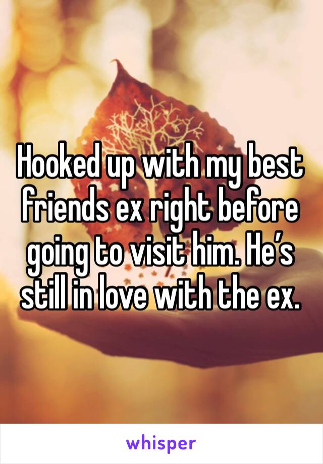 Hooked up with my best friends ex right before going to visit him. He’s still in love with the ex.