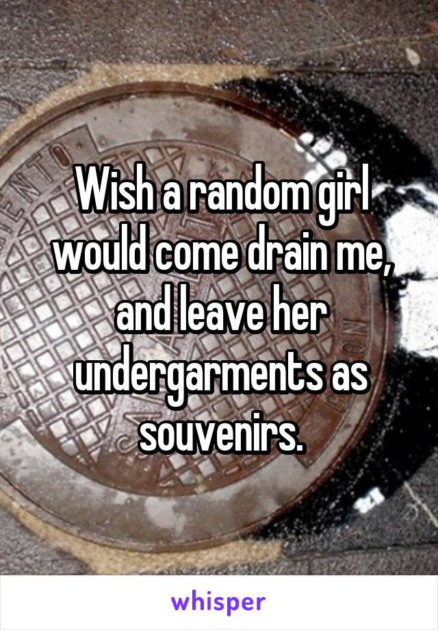 Wish a random girl would come drain me, and leave her undergarments as souvenirs.