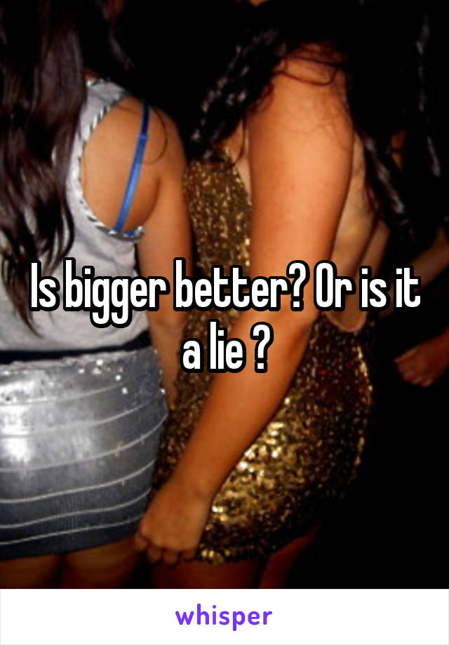 Is bigger better? Or is it a lie ?