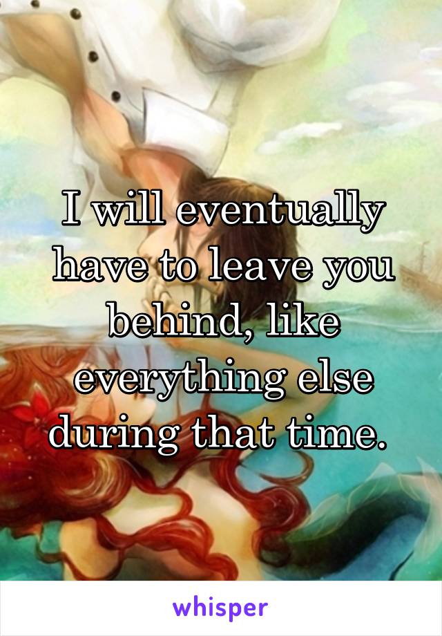 I will eventually have to leave you behind, like everything else during that time. 