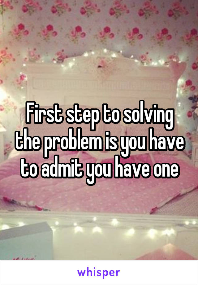 First step to solving the problem is you have to admit you have one