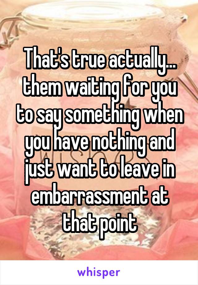 That's true actually... them waiting for you to say something when you have nothing and just want to leave in embarrassment at that point