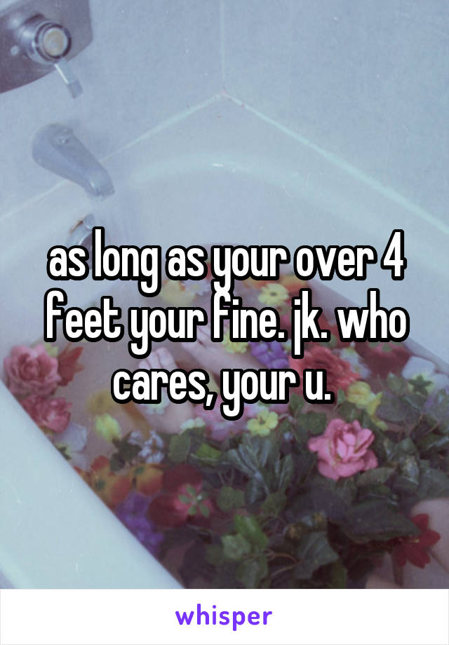 as long as your over 4 feet your fine. jk. who cares, your u. 