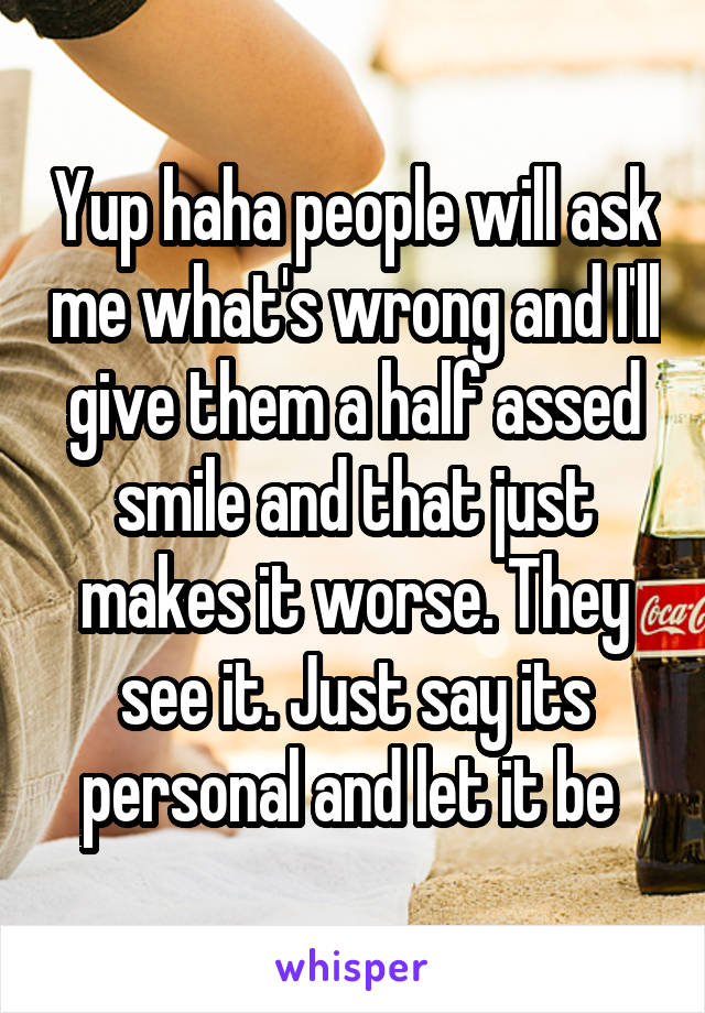 Yup haha people will ask me what's wrong and I'll give them a half assed smile and that just makes it worse. They see it. Just say its personal and let it be 