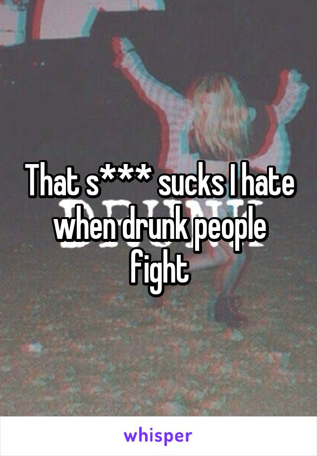 That s*** sucks I hate when drunk people fight